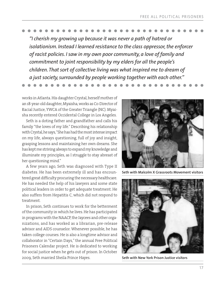 oI “I cherish my growing up because it was never a path of hatred or isolationism. Instead | learned resistance to the class oppressor, the enforcer of racist policies. | saw in my own poor community, a love of family and commitment to joint responsibility by my elders for all the people’s children. That sort of collective living was what inspired me to dream of ajust society, surrounded by people working together with each other.” oI ‘works in Atlanta His daughter Crystal, herself mother of an18-year-ald daughter, Myaisha, works as Co-Director of Racial Justice, YWCA of the Greater Triangle (NC). Myai- sha recently entered Occidental College in Los Angeles. Seth is a doting father and grandfather and calls his family "the loves of my life” Describing his relationship with Crystal, he says,‘She has had the most intense impact on my life, always questioning, full of joy and insight, grasping lessons and maintaining her own drearns, She has kept me striving always to expand my knowledge and illuminate ray principles, as | struggle to stay abreast of her questioning mind” A few years ago, Seth was diagnosed with Type Il diabetes. He has been extremely ill and has encoun- tered great difficulty procuring the necessary healthcare. He has needed the help of his lawyers and some state political leaders in order to get adequate treatment He also suffers from Hepatitis C, which did not respond to treatment In prison, Seth continues to work for the betterment of the community inwhich he lives. He has participated in programs with the NAACP the Jaycees and other orga- nizations, and has worked as 2 librarian, pre-release advisor and AIDS counselor. Whenever possible, he has taken college courses. He is also a longtime advisor and collaborator i “Certain Days,"the annual Free Political Prisoners Calendar project. He is dedicated to working for social justice when he gets out of prison. In October 2009, Seth married Sheila Prince Hayes. Seth with New York Prison Justice visitors